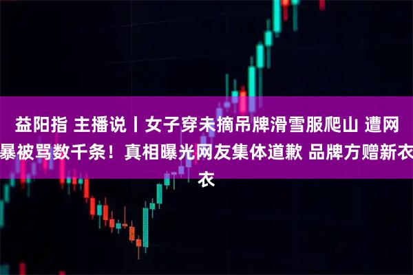 益阳指 主播说丨女子穿未摘吊牌滑雪服爬山 遭网暴被骂数千条!真相曝光网友集体道歉 品牌方赠新衣