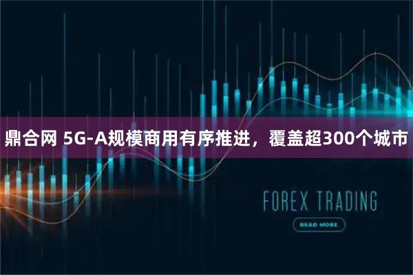 鼎合网 5G-A规模商用有序推进，覆盖超300个城市