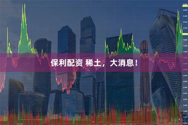 保利配资 稀土，大消息！
