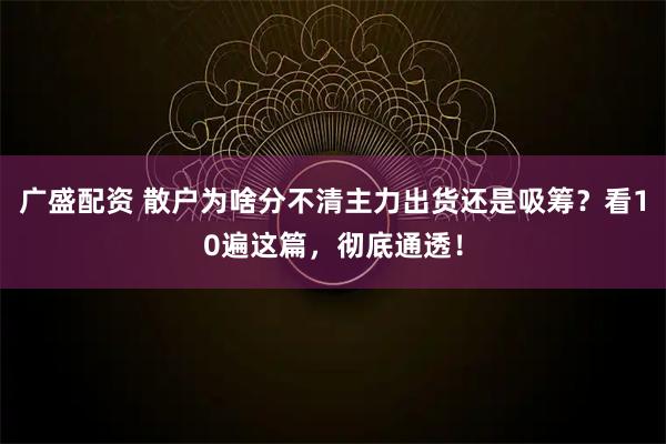 广盛配资 散户为啥分不清主力出货还是吸筹？看10遍这篇，彻底通透！