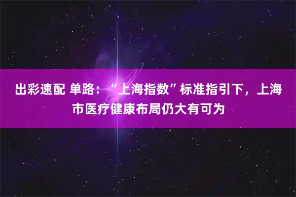 出彩速配 单路：“上海指数”标准指引下，上海市医疗健康布局仍大有可为
