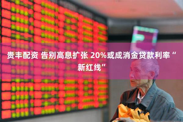 贵丰配资 告别高息扩张 20%或成消金贷款利率“新红线”