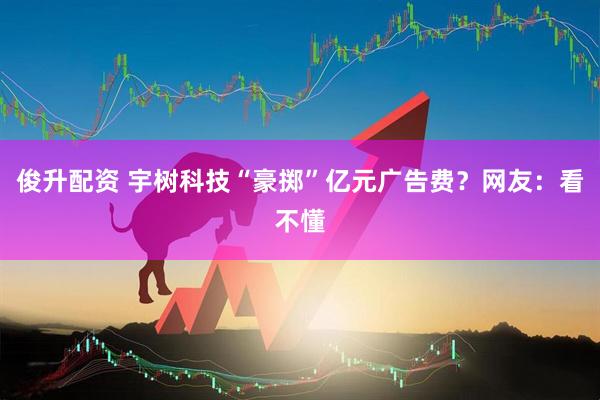 俊升配资 宇树科技“豪掷”亿元广告费？网友：看不懂