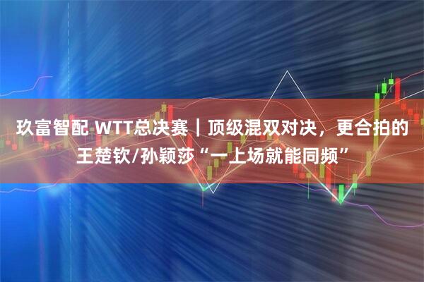 玖富智配 ＷTT总决赛｜顶级混双对决，更合拍的王楚钦/孙颖莎“一上场就能同频”