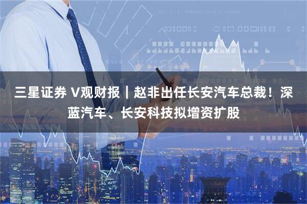 三星证券 V观财报｜赵非出任长安汽车总裁！深蓝汽车、长安科技拟增资扩股