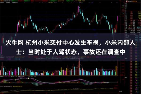 火牛网 杭州小米交付中心发生车祸，小米内部人士：当时处于人驾状态，事故还在调查中