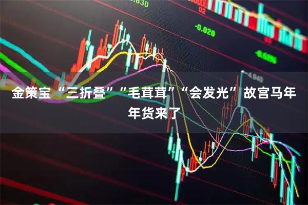 金策宝 “三折叠”“毛茸茸”“会发光” 故宫马年年货来了