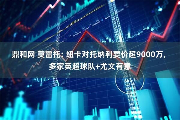 鼎和网 莫雷托: 纽卡对托纳利要价超9000万, 多家英超球队+尤文有意