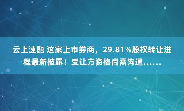 云上速融 这家上市券商，29.81%股权转让进程最新披露！受让方资格尚需沟通……