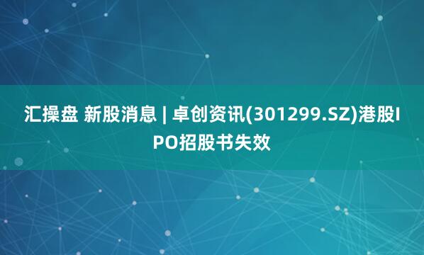 汇操盘 新股消息 | 卓创资讯(301299.SZ)港股IPO招股书失效